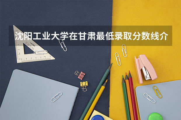沈阳工业大学在甘肃最低录取分数线介绍