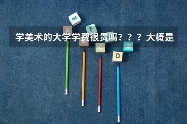 学美术的大学学费很贵吗？？？大概是多少包括住宿费和生活费